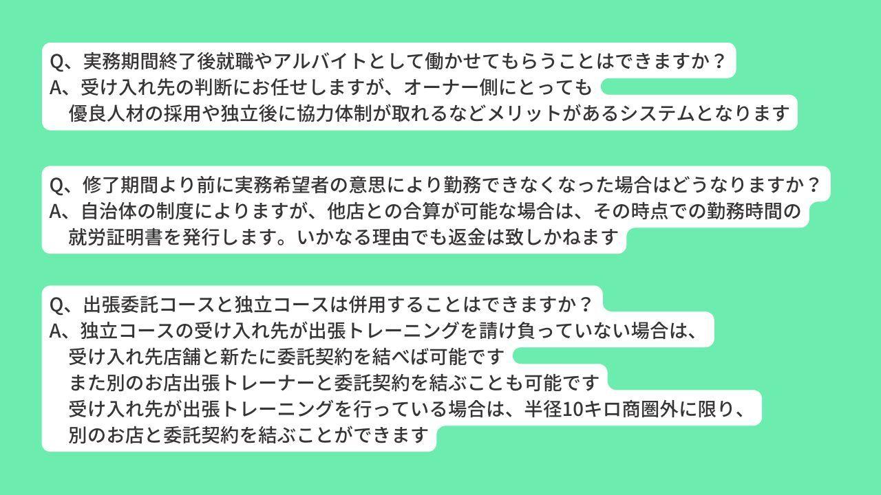 Q、実務期間終了後就職やアルバイトとして働かせてもらうことはできますか？ A、受け入れ先の判断にお任せしますが、オーナー側にとっても 　優良人材の採用や独立後に協力体制が取れるなどメリットがあるシステムとなります Q、修了期間より前に実務希望者の意思により勤務できなくなった場合はどうなりますか？ A、自治体の制度によりますが、他店との合算が可能な場合は、その時点での勤務時間の 　就労証明書を発行します。いかなる理由でも返金は致しかねます Q、出張委託コースと独立コースは併用することはできますか？ A、独立コースの受け入れ先が出張トレーニングを請け負っていない場合は、 　受け入れ先店舗と新たに委託契約を結べば可能です 　また別のお店出張トレーナーと委託契約を結ぶことも可能です 　受け入れ先が出張トレーニングを行っている場合は、半径10キロ商圏外に限り、 　別のお店と委託契約を結ぶことができます